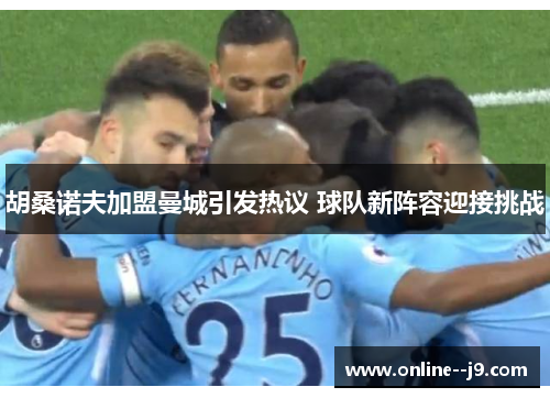 胡桑诺夫加盟曼城引发热议 球队新阵容迎接挑战 胡桑诺夫加盟曼城引发热议 球队新阵容迎接挑战
