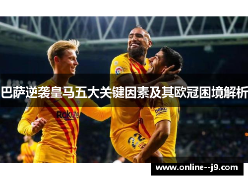 巴萨逆袭皇马五大关键因素及其欧冠困境解析