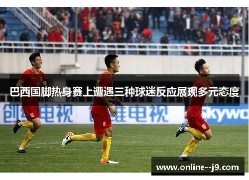 巴西国脚热身赛上遭遇三种球迷反应展现多元态度 巴西国脚热身赛上遭遇三种球迷反应展现多元态度