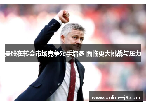 曼联在转会市场竞争对手增多 面临更大挑战与压力