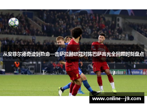 从安菲尔德奇迹到致命一击萨拉赫欧冠对阵巴萨高光全回顾时刻盘点