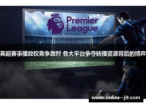 英超赛事播放权竞争激烈 各大平台争夺转播资源背后的博弈 英超赛事播放权竞争激烈 各大平台争夺转播资源背后的博弈
