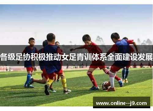 各级足协积极推动女足青训体系全面建设发展 各级足协积极推动女足青训体系全面建设发展