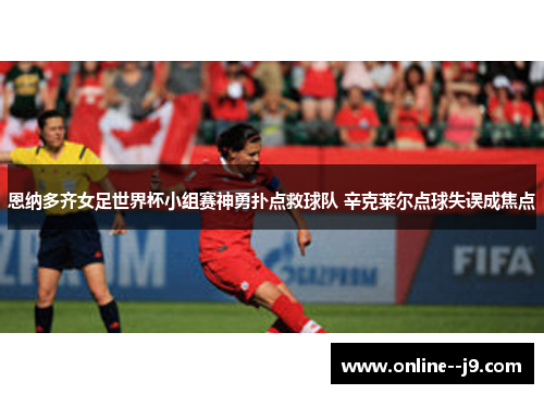 恩纳多齐女足世界杯小组赛神勇扑点救球队 辛克莱尔点球失误成焦点