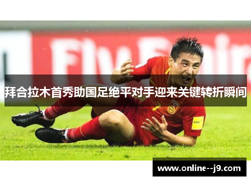 拜合拉木首秀助国足绝平对手迎来关键转折瞬间 拜合拉木首秀助国足绝平对手迎来关键转折瞬间
