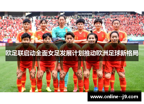 欧足联启动全面女足发展计划推动欧洲足球新格局 欧足联启动全面女足发展计划推动欧洲足球新格局