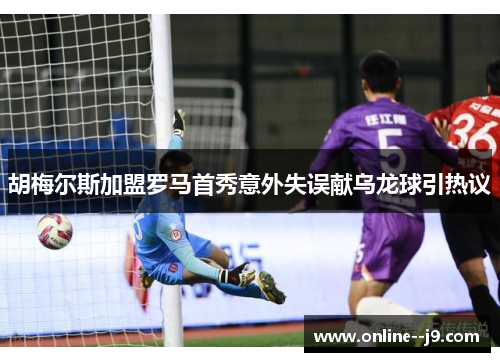 胡梅尔斯加盟罗马首秀意外失误献乌龙球引热议