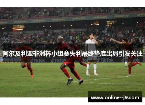 阿尔及利亚非洲杯小组赛失利最终垫底出局引发关注