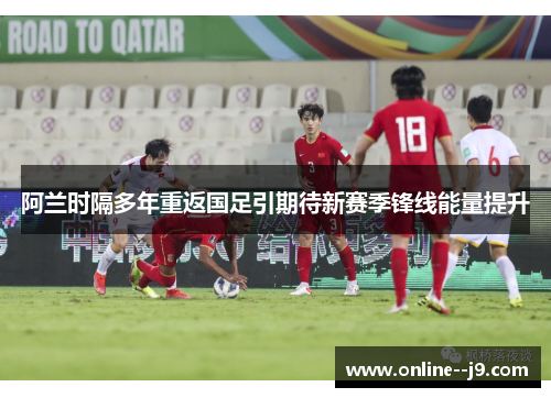 阿兰时隔多年重返国足引期待新赛季锋线能量提升 阿兰时隔多年重返国足引期待新赛季锋线能量提升